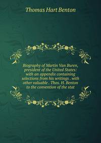 Biography of Martin Van Buren, president of the United States: with an appendix containing selections from his writings . with other valuable . Thos. H. Benton to the convention of the stat