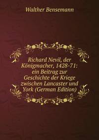 Richard Nevil, der Konigmacher, 1428-71: ein Beitrag zur Geschichte der Kriege zwischen Lancaster und York (German Edition)