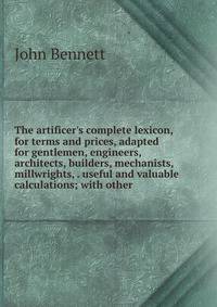 The artificer's complete lexicon, for terms and prices, adapted for gentlemen, engineers, architects, builders, mechanists, millwrights, . useful and valuable calculations; with other