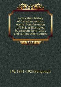 A caricature history of Canadian politics: events from the union of 1841, as illustrated by cartoons from "Grip", and various other sources