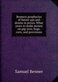 Benners prophecies of future ups and downs in prices. What years to make money on pig-iron, hogs, corn, and provisions