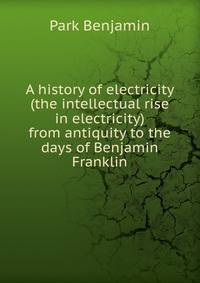 A history of electricity (the intellectual rise in electricity) from antiquity to the days of Benjamin Franklin