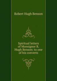 Spiritual letters of Monsignor R. Hugh Benson: to one of his converts