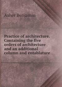 Practice of architecture. Containing the five orders of architecture and an additional column and entablature