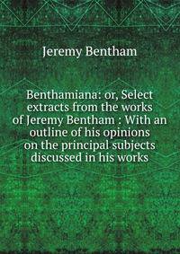 Benthamiana: or, Select extracts from the works of Jeremy Bentham : With an outline of his opinions on the principal subjects discussed in his works