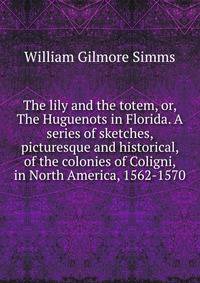 The lily and the totem, or, The Huguenots in Florida. A series of sketches, picturesque and historical, of the colonies of Coligni, in North America, 1562-1570