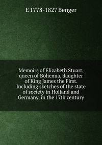Memoirs of Elizabeth Stuart, queen of Bohemia, daughter of King James the First. Including sketches of the state of society in Holland and Germany, in the 17th century