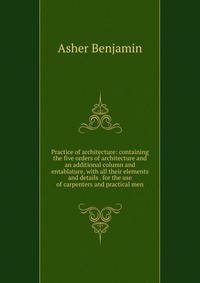 Practice of architecture: containing the five orders of architecture and an additional column and entablature, with all their elements and details . for the use of carpenters and practical men.