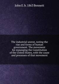 The industrial unrest, noting the rise and forms of human government. The movement for expunging the Constitution of the United States, with the cause and processes of that movement
