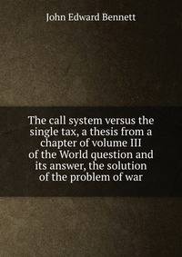 The call system versus the single tax, a thesis from a chapter of volume III of the World question and its answer, the solution of the problem of war