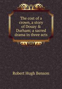 The cost of a crown, a story of Douay &amp; Durham; a sacred drama in three acts