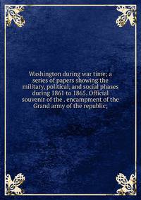 Washington during war time; a series of papers showing the military, political, and social phases during 1861 to 1865. Official souvenir of the . encampment of the Grand army of the republic;