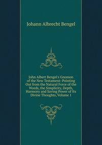 John Albert Bengel's Gnomon of the New Testament: Pointing Out from the Natural Force of the Words, the Simplicity, Depth, Harmony and Saving Power of Its Divine Thoughts, Volume 1