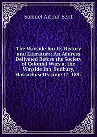The Wayside Inn Its History and Literature: An Address Delivered Before the Society of Colonial Wars at the Wayside Inn, Sudbury, Massachusetts, June 17, 1897