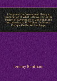 A Fragment On Government: Being an Examination of What Is Delivered, On the Subject of Government in General, in the Introduction to Sir William . Is Given a Critique On the Work at Large