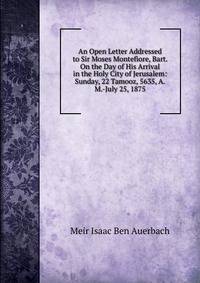 An Open Letter Addressed to Sir Moses Montefiore, Bart. On the Day of His Arrival in the Holy City of Jerusalem: Sunday, 22 Tamooz, 5635, A.M.-July 25, 1875