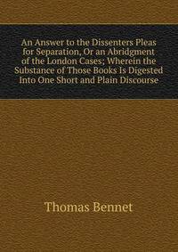 An Answer to the Dissenters Pleas for Separation, Or an Abridgment of the London Cases; Wherein the Substance of Those Books Is Digested Into One Short and Plain Discourse