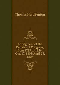 Abridgment of the Debates of Congress, from 1789 to 1856: Oct. 17, 1803-April 25, 1808
