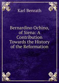 Bernardino Ochino, of Siena: A Contribution Towards the History of the Reformation