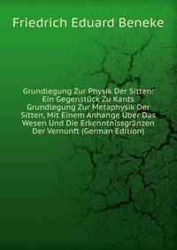 Grundlegung Zur Physik Der Sitten: Ein Gegenstuck Zu Kants Grundlegung Zur Metaphysik Der Sitten, Mit Einem Anhange Uber Das Wesen Und Die Erkenntnissgranzen Der Vernunft (German Edition)