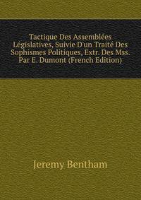 Tactique Des Assembl?es L?gislatives, Suivie D'un Trait? Des Sophismes Politiques, Extr. Des Mss. Par E. Dumont (French Edition)
