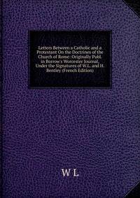 Letters Between a Catholic and a Protestant On the Doctrines of the Church of Rome: Originally Publ. in Borrow's Worcester Journal, Under the Signatures of W.L. and H. Bentley (French Edition)