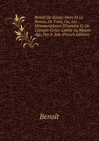 Beno?t De Sainte-More Et Le Roman De Troie, Ou, Les M?tamorphoses D'hom?re Et De L'?pop?e Gr?co-Latine Au Moyen-?ge, Par A. Joly (French Edition)