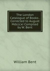 The London Catalogue of Books . Corrected to August Mdcccxi Compiled by W. Bent.