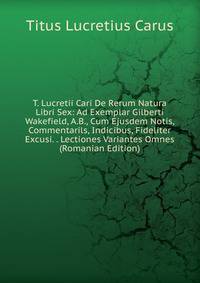 T. Lucretii Cari De Rerum Natura Libri Sex: Ad Exemplar Gilberti Wakefield, A.B., Cum Ejusdem Notis, Commentarils, Indicibus, Fideliter Excusi. . Lectiones Variantes Omnes (Romanian Edition)