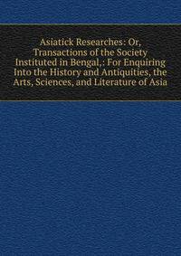 Asiatick Researches: Or, Transactions of the Society Instituted in Bengal,: For Enquiring Into the History and Antiquities, the Arts, Sciences, and Literature of Asia