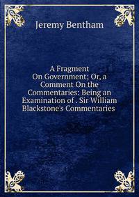 A Fragment On Government; Or, a Comment On the Commentaries: Being an Examination of . Sir William Blackstone's Commentaries .