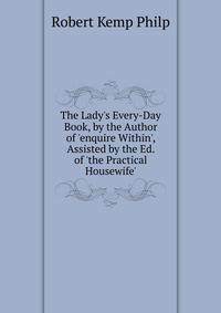 The Lady's Every-Day Book, by the Author of 'enquire Within', Assisted by the Ed. of 'the Practical Housewife'