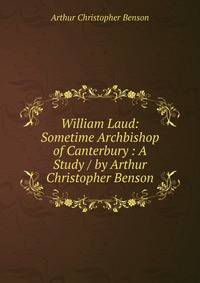 William Laud: Sometime Archbishop of Canterbury : A Study / by Arthur Christopher Benson