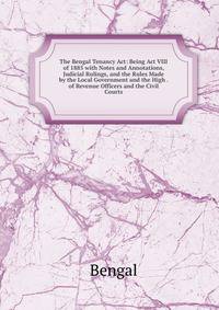 The Bengal Tenancy Act: Being Act VIII of 1885 with Notes and Annotations, Judicial Rulings, and the Rules Made by the Local Government and the High . of Revenue Officers and the Civil Courts