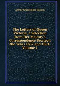 The Letters of Queen Victoria, a Selection from Her Majesty's Correspondence Bewteen the Years 1837 and 1861, Volume 1