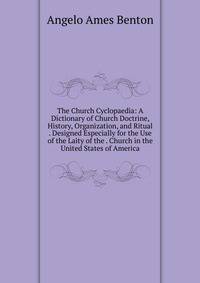 The Church Cyclopaedia: A Dictionary of Church Doctrine, History, Organization, and Ritual . Designed Especially for the Use of the Laity of the . Church in the United States of America