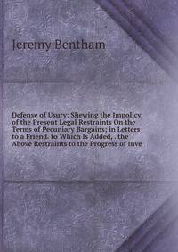 Defense of Usury: Shewing the Impolicy of the Present Legal Restraints On the Terms of Pecuniary Bargains; in Letters to a Friend. to Which Is Added, . the Above Restraints to the Progress of Inve