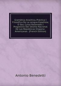 Gramatica Analitica, Practica I Filosofica De La Lengua Espanola; O Sea, Curso Razonado I Progresivo Del Idioma Nacional De Las Republicas Hispano-Americanas . (French Edition)