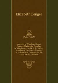 Memoirs of Elizabeth Stuart: Queen of Bohemia, Daugher of King James the First. Including Sketches of the State of Society in Holland and Germany, in the 17Th Century, Volume 1