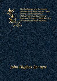 The Pathology and Treatment of Pulmonary Tuberculosis: And On the Local Medication of Pharyngeal and Laryngeal Diseases Frequently Mistaken For, Or Associated With, Phthisis