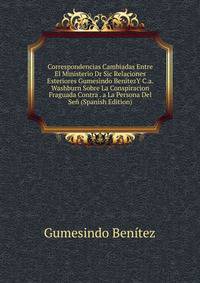 Correspondencias Cambiadas Entre El Ministerio Dr Sic Relaciones Esteriores Gumesindo BenitezY C.a. Washburn Sobre La Conspiracion Fraguada Contra . a La Persona Del Sen (Spanish Edition)