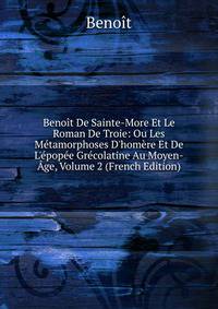 Beno?t De Sainte-More Et Le Roman De Troie: Ou Les M?tamorphoses D'hom?re Et De L'?pop?e Gr?colatine Au Moyen-?ge, Volume 2 (French Edition)