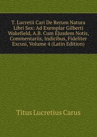T. Lucretii Cari De Rerum Natura Libri Sex: Ad Exemplar Gilberti Wakefield, A.B. Cum Ejusdem Notis, Commentariis, Indicibus, Fideliter Excusi, Volume 4 (Latin Edition)