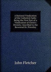 A Rational Vindication of the Catholick Faith: Being the First Part of a Vindication of Christ's Divinity; Inscribed to the Reverend Dr. Priestley