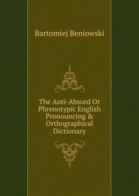 The Anti-Absurd Or Phrenotypic English Pronouncing &amp; Orthographical Dictionary