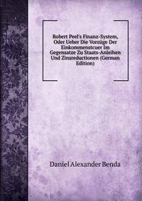 Robert Peel's Finanz-System, Oder Ueber Die Vorz?ge Der Einkommenstcuer Im Gegensatze Zu Staats-Anleihen Und Zinsreductionen (German Edition)