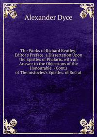 The Works of Richard Bentley: Editor's Preface. a Dissertation Upon the Epistles of Phalaris. with an Answer to the Objections of the Honourable . (Cont.) of Themistocles's Epistles. of Socrat
