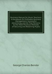 Business Manual for Music Teachers: A Handbook On Profitable Business Management, Successful Advertising, and All That Pertains to the Most Practical Methods of Securing and Retaining Pupils