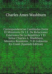 Correspondencias Cambiadas Entre El Ministerio Dr I.E. De Relaciones Esteriores De La Republica Y El Senor Charles A. Washburn, Ministro Residente . Y El Gobierno En Comb (Spanish Edition)