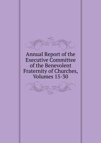 Annual Report of the Executive Committee of the Benevolent Fraternity of Churches, Volumes 15-30